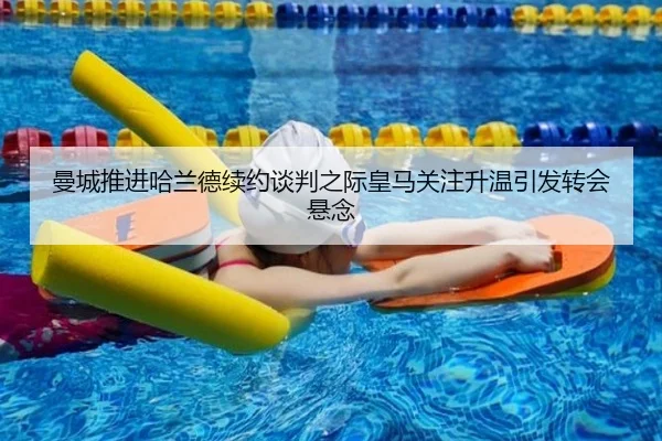 曼城推进哈兰德续约谈判之际皇马关注升温引发转会悬念（kaiyun）