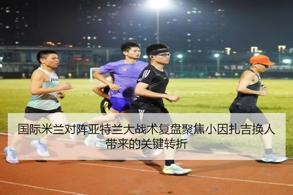 国际米兰对阵亚特兰大战术复盘聚焦小因扎吉换人带来的关键转折（kaiyun）