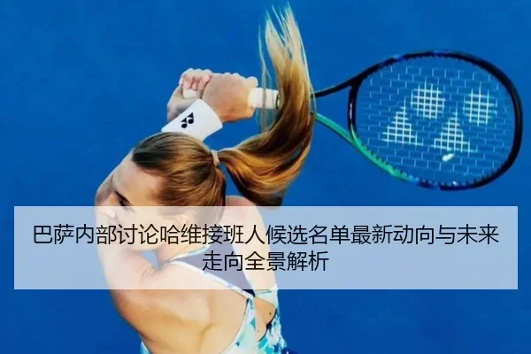 巴萨内部讨论哈维接班人候选名单最新动向与未来走向全景解析（kaiyun）