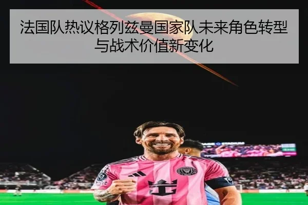 法国队热议格列兹曼国家队未来角色转型与战术价值新变化（kaiyun）